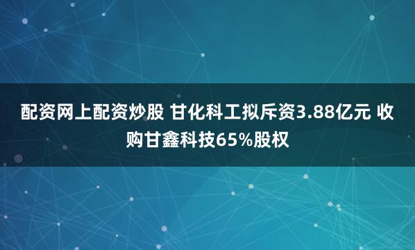 配资网上配资炒股 甘化科工拟斥资3.88亿元 收购甘鑫科技65%股权