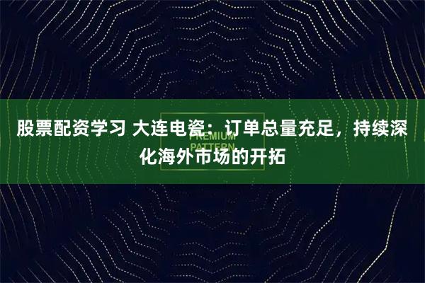 股票配资学习 大连电瓷：订单总量充足，持续深化海外市场的开拓