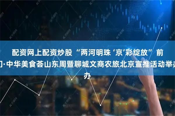 配资网上配资炒股 “两河明珠 ‘京’彩绽放” 前门·中华美食荟山东周暨聊城文商农旅北京宣推活动举办