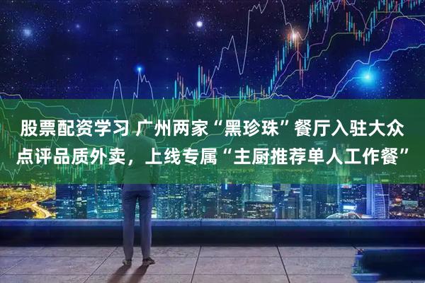 股票配资学习 广州两家“黑珍珠”餐厅入驻大众点评品质外卖，上线专属“主厨推荐单人工作餐”