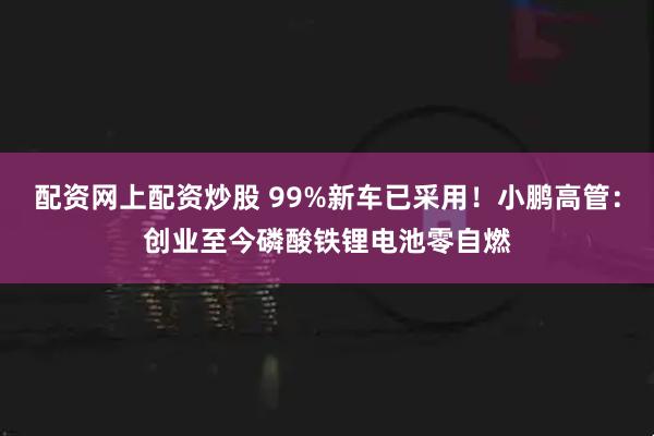 配资网上配资炒股 99%新车已采用！小鹏高管：创业至今磷酸铁锂电池零自燃
