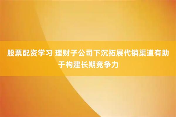 股票配资学习 理财子公司下沉拓展代销渠道有助于构建长期竞争力