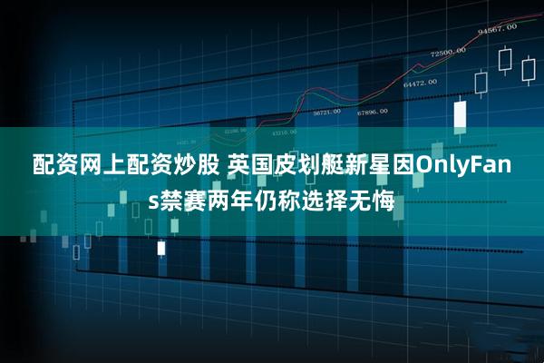 配资网上配资炒股 英国皮划艇新星因OnlyFans禁赛两年仍称选择无悔