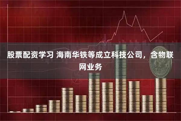 股票配资学习 海南华铁等成立科技公司，含物联网业务