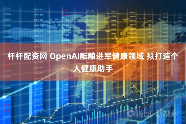 杆杆配资网 OpenAI酝酿进军健康领域 拟打造个人健康助手