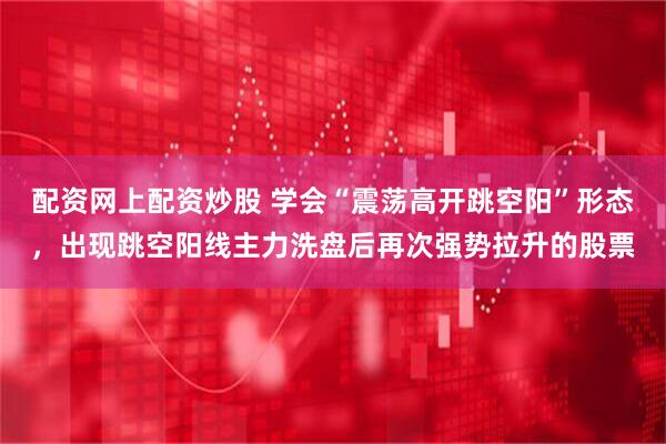 配资网上配资炒股 学会“震荡高开跳空阳”形态，出现跳空阳线主力洗盘后再次强势拉升的股票