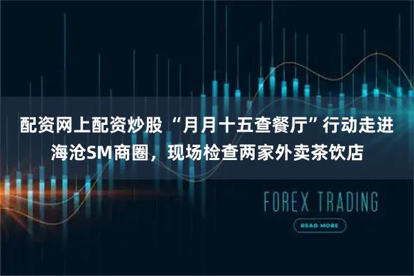 配资网上配资炒股 “月月十五查餐厅”行动走进海沧SM商圈，现场检查两家外卖茶饮店