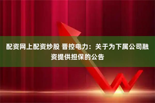 配资网上配资炒股 晋控电力：关于为下属公司融资提供担保的公告