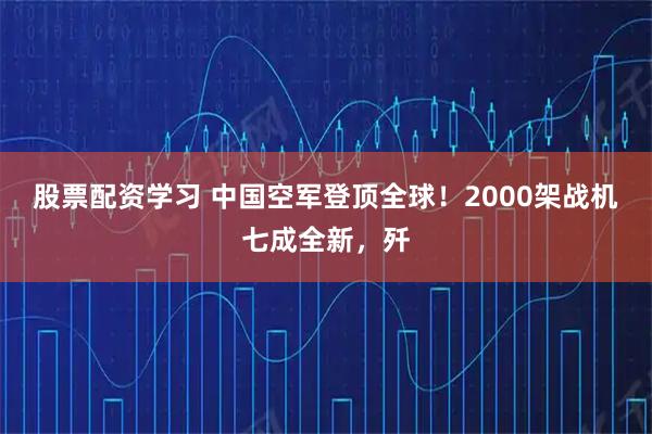 股票配资学习 中国空军登顶全球！2000架战机七成全新，歼