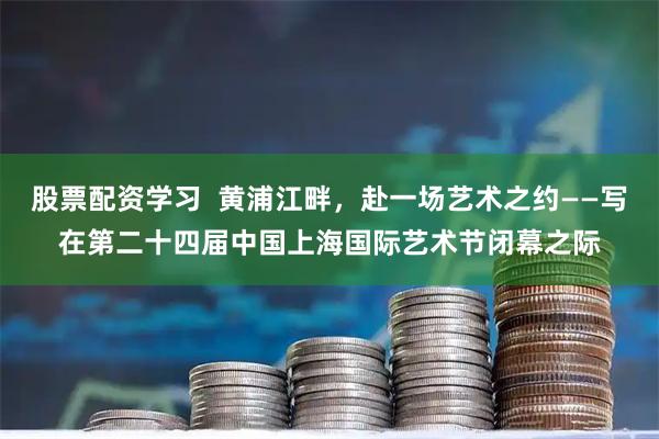 股票配资学习  黄浦江畔，赴一场艺术之约——写在第二十四届中国上海国际艺术节闭幕之际