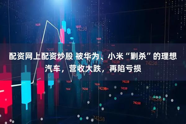配资网上配资炒股 被华为、小米“剿杀”的理想汽车，营收大跌，再陷亏损