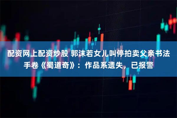 配资网上配资炒股 郭沫若女儿叫停拍卖父亲书法手卷《蜀道奇》：作品系遗失，已报警