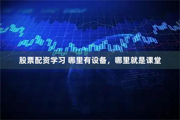 股票配资学习 哪里有设备，哪里就是课堂