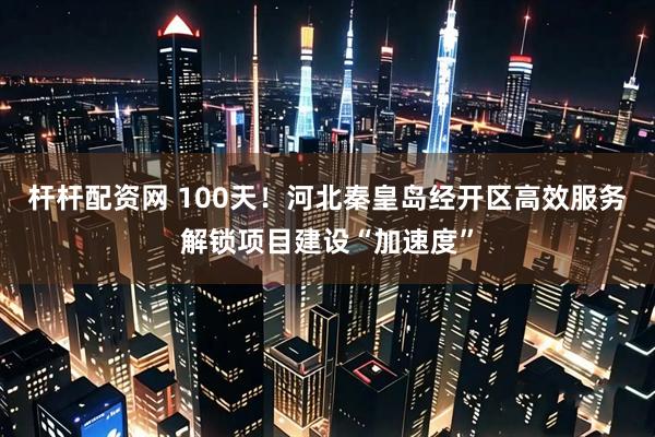 杆杆配资网 100天！河北秦皇岛经开区高效服务解锁项目建设“加速度”