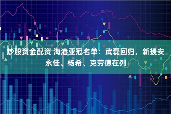 炒股资金配资 海港亚冠名单：武磊回归，新援安永佳、杨希、克劳德在列