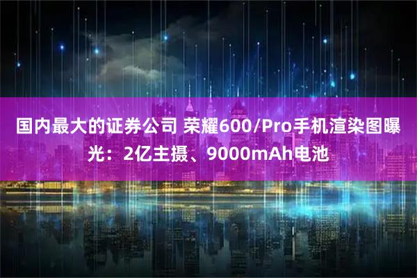 国内最大的证券公司 荣耀600/Pro手机渲染图曝光：2亿主摄、9000mAh电池