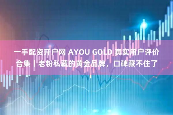 一手配资开户网 AYOU GOLD 真实用户评价合集｜老粉私藏的黄金品牌，口碑藏不住了